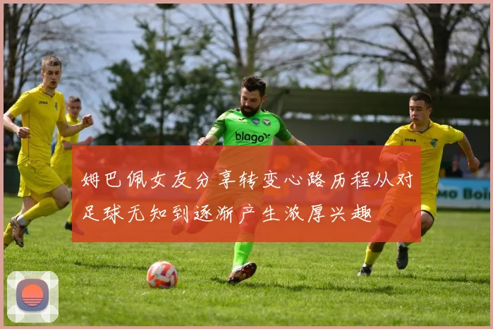 姆巴佩女友分享转变心路历程从对足球无知到逐渐产生浓厚兴趣
