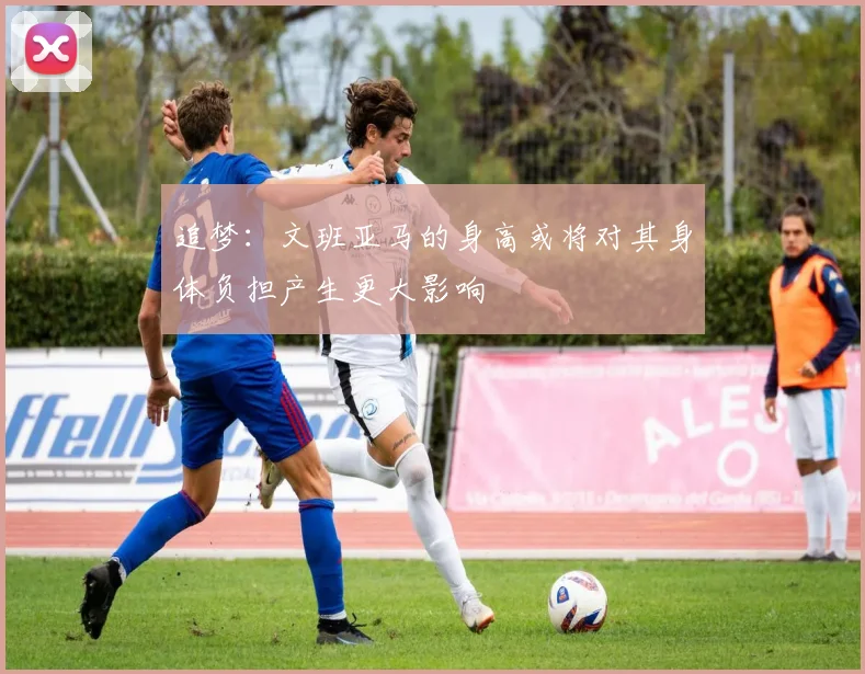 追梦：文班亚马的身高或将对其身体负担产生更大影响