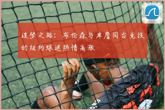 追梦之路：布伦森与库詹同台竞技的纽约球迷热情高涨