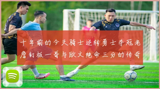 十年前的今天骑士逆转勇士夺冠老詹钉板一哥与欧文绝命三分的传奇时刻