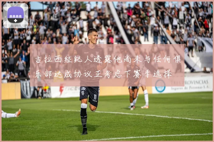 吉拉西经纪人透露他尚未与任何俱乐部达成协议正考虑下赛季选择