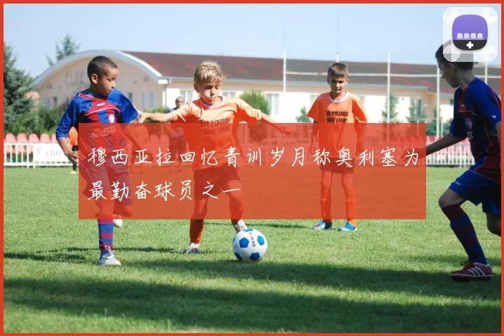 穆西亚拉回忆青训岁月称奥利塞为最勤奋球员之一