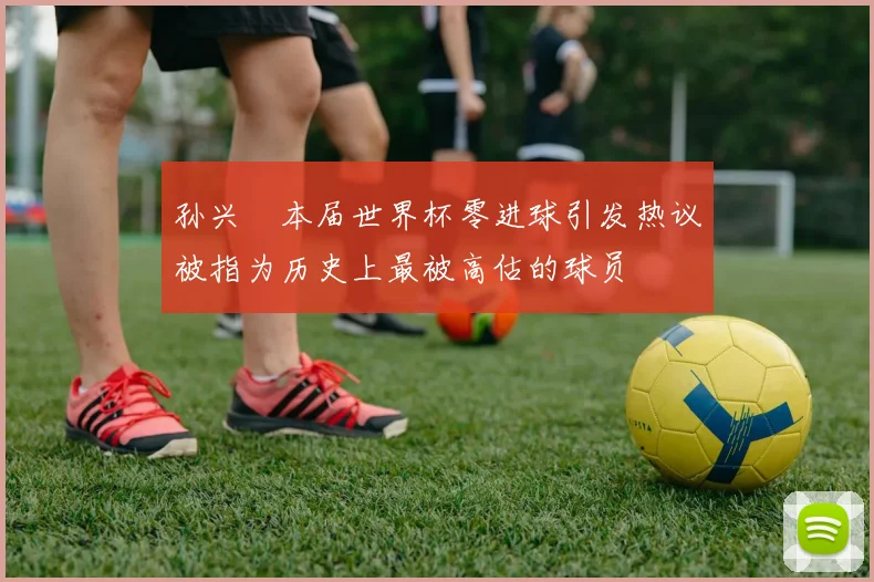 孙兴慜本届世界杯零进球引发热议被指为历史上最被高估的球员