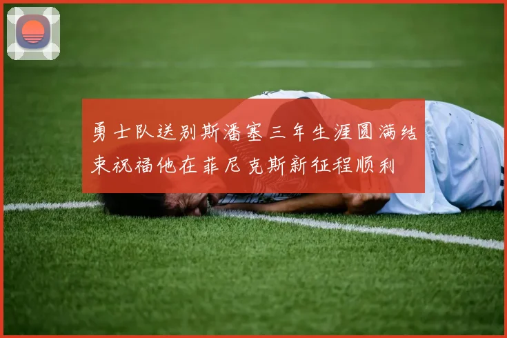 勇士队送别斯潘塞三年生涯圆满结束祝福他在菲尼克斯新征程顺利