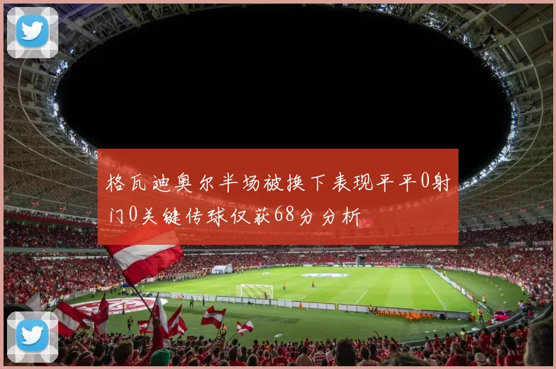 格瓦迪奥尔半场被换下表现平平0射门0关键传球仅获68分分析
