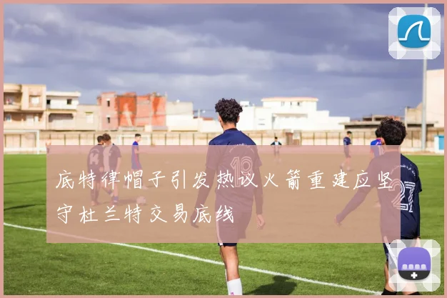 底特律帽子引发热议火箭重建应坚守杜兰特交易底线