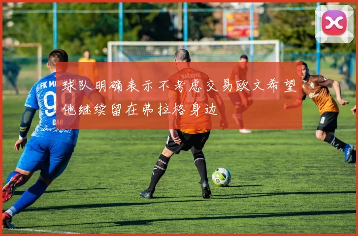 球队明确表示不考虑交易欧文希望他继续留在弗拉格身边