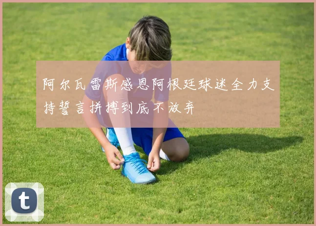 阿尔瓦雷斯感恩阿根廷球迷全力支持誓言拼搏到底不放弃
