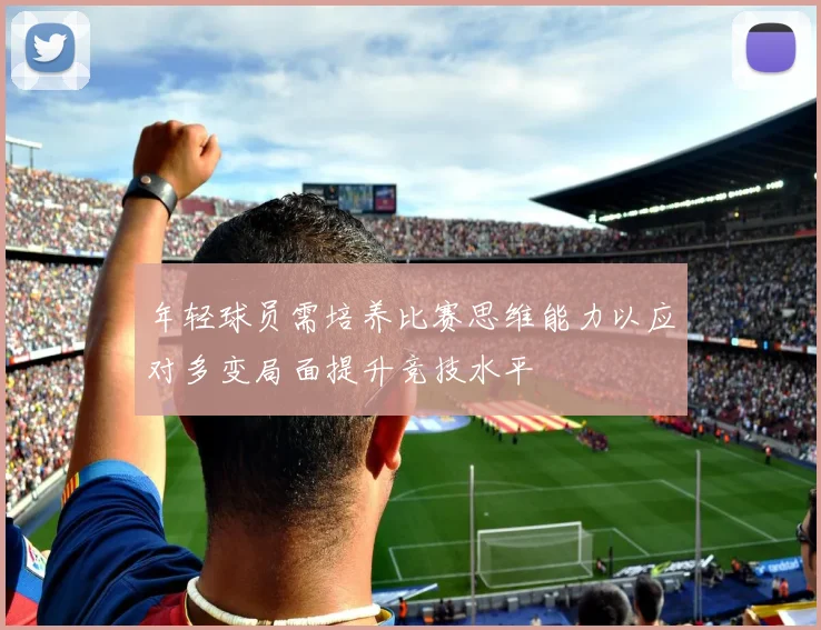 年轻球员需培养比赛思维能力以应对多变局面提升竞技水平