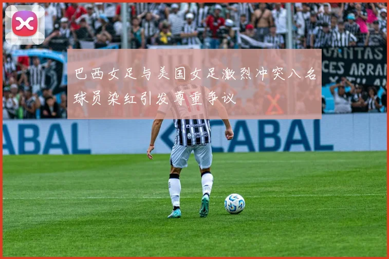 巴西女足与美国女足激烈冲突八名球员染红引发尊重争议