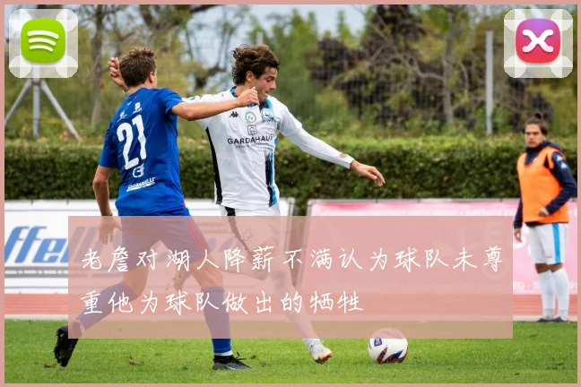 老詹对湖人降薪不满认为球队未尊重他为球队做出的牺牲