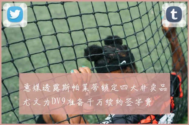 意媒透露斯帕莱蒂锁定四大非卖品尤文为DV9准备千万续约签字费