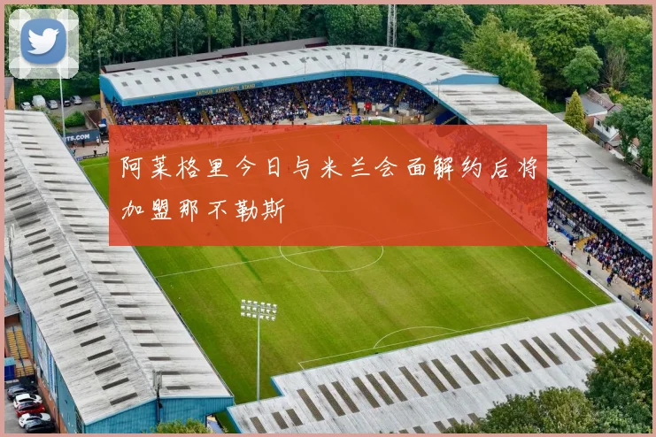 阿莱格里今日与米兰会面解约后将加盟那不勒斯