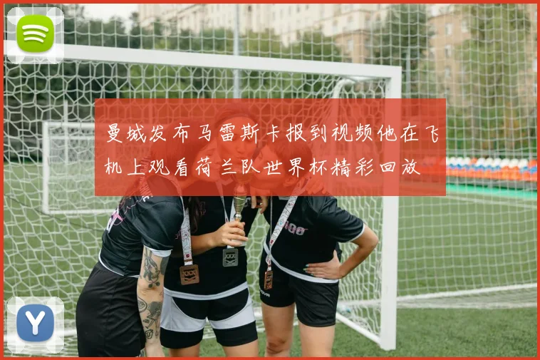 曼城发布马雷斯卡报到视频他在飞机上观看荷兰队世界杯精彩回放