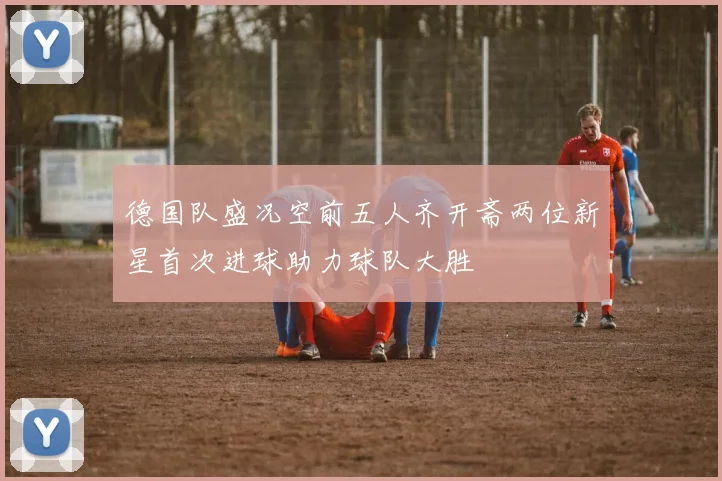 德国队盛况空前五人齐开斋两位新星首次进球助力球队大胜