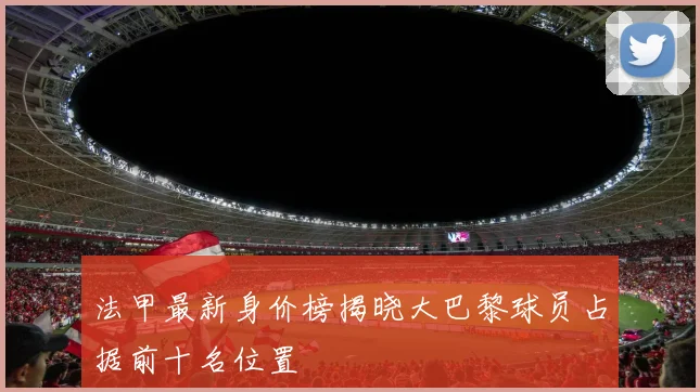 法甲最新身价榜揭晓大巴黎球员占据前十名位置